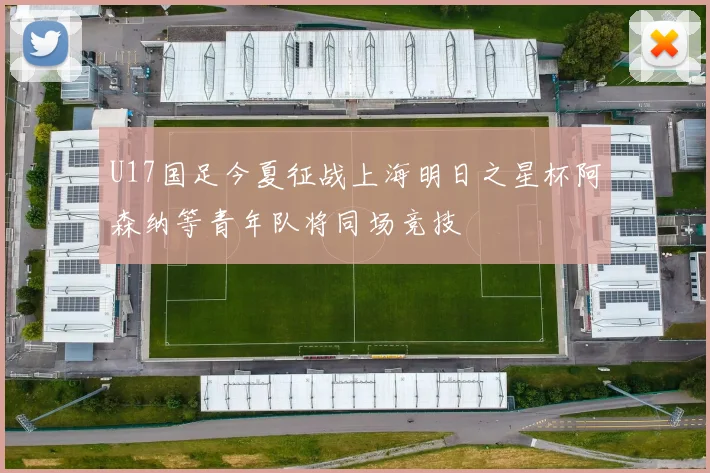 U17国足今夏征战上海明日之星杯阿森纳等青年队将同场竞技