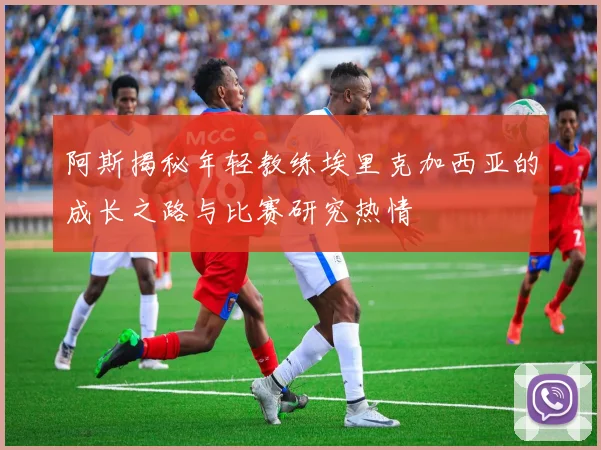 阿斯揭秘年轻教练埃里克加西亚的成长之路与比赛研究热情