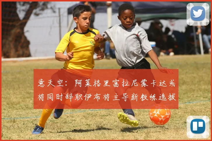 意天空：阿莱格里富拉尼蒙卡达或将同时辞职伊布将主导新教练选拔工作