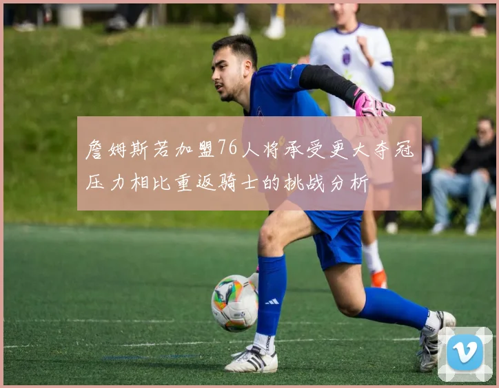 詹姆斯若加盟76人将承受更大夺冠压力相比重返骑士的挑战分析