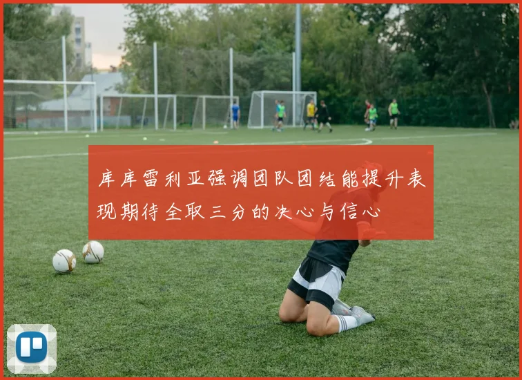 库库雷利亚强调团队团结能提升表现期待全取三分的决心与信心