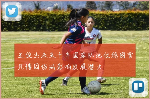 王俊杰未来十年国家队地位稳固曾凡博因伤病影响发展潜力