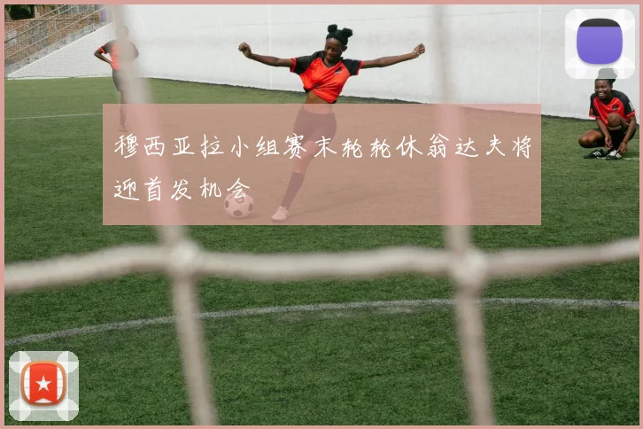 穆西亚拉小组赛末轮轮休翁达夫将迎首发机会