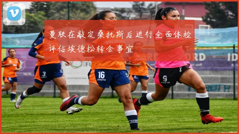 曼联在敲定桑托斯后进行全面体检评估埃德松转会事宜