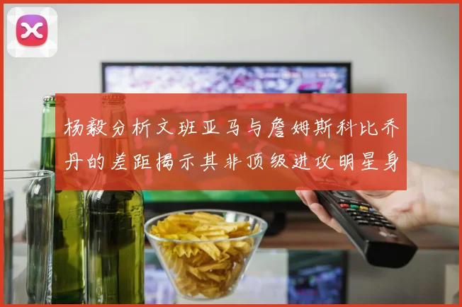 杨毅分析文班亚马与詹姆斯科比乔丹的差距揭示其非顶级进攻明星身份