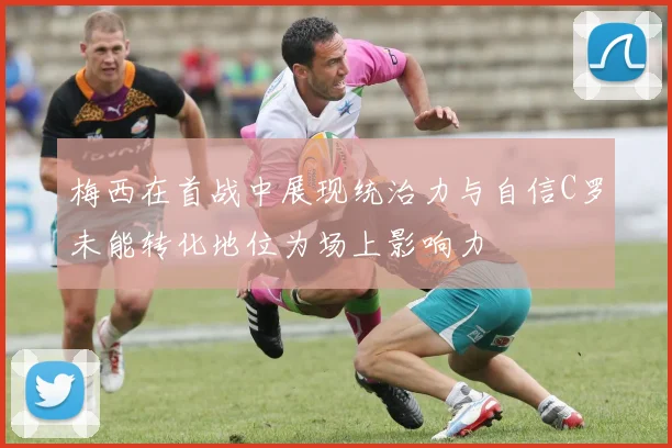 梅西在首战中展现统治力与自信C罗未能转化地位为场上影响力