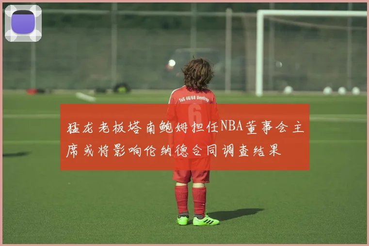 猛龙老板塔南鲍姆担任NBA董事会主席或将影响伦纳德合同调查结果