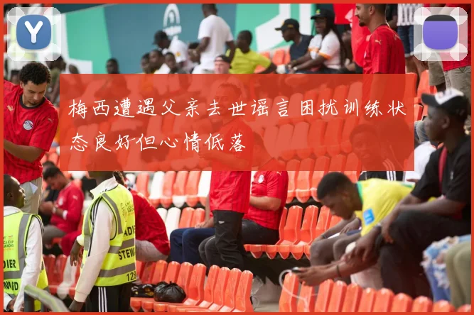 梅西遭遇父亲去世谣言困扰训练状态良好但心情低落