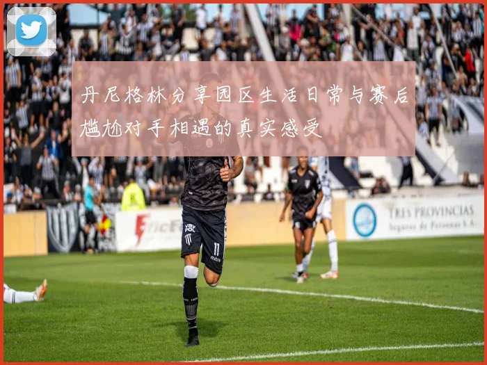 丹尼格林分享园区生活日常与赛后尴尬对手相遇的真实感受