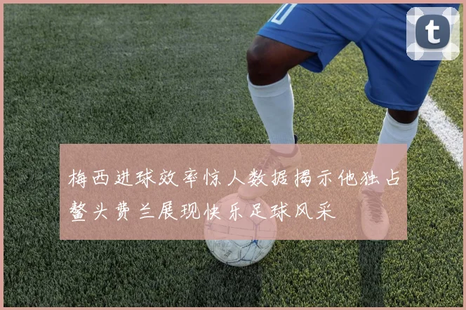 梅西进球效率惊人数据揭示他独占鳌头费兰展现快乐足球风采
