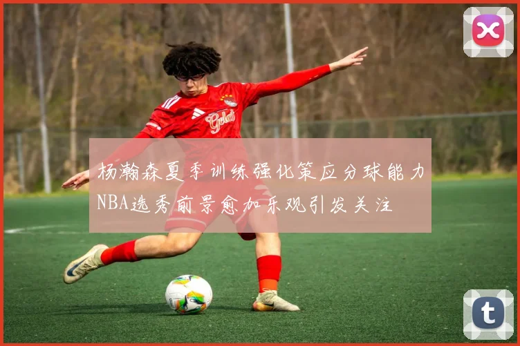 杨瀚森夏季训练强化策应分球能力NBA选秀前景愈加乐观引发关注