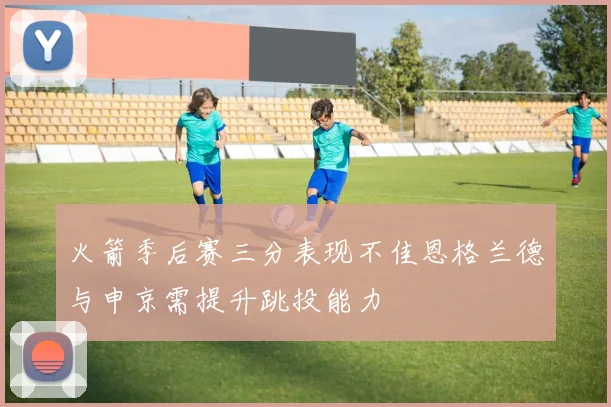 火箭季后赛三分表现不佳恩格兰德与申京需提升跳投能力