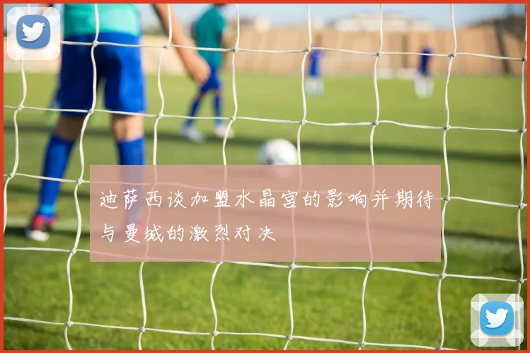 迪萨西谈加盟水晶宫的影响并期待与曼城的激烈对决